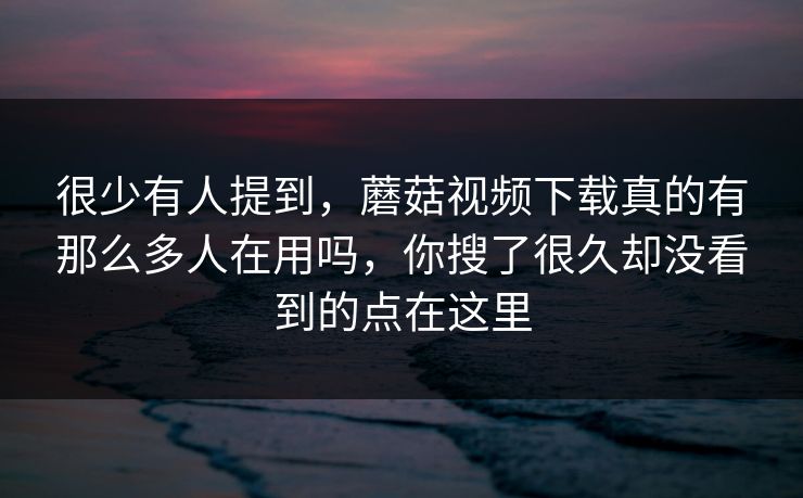很少有人提到，蘑菇视频下载真的有那么多人在用吗，你搜了很久却没看到的点在这里