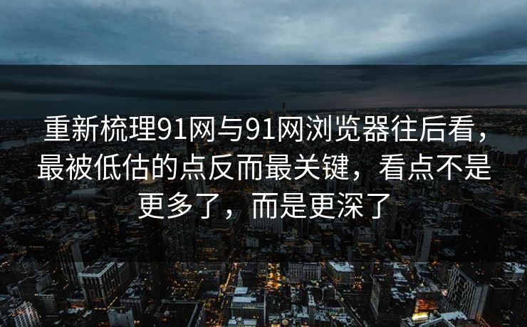 重新梳理91网与91网浏览器往后看，最被低估的点反而最关键，看点不是更多了，而是更深了